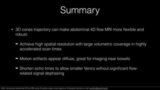Summary
• 3D cones trajectory can make abdominal 4D ﬂow MRI more ﬂexible and
robust:
➡ Achieve high spatial resolution with large volumetric coverage in highly
accelerated scan times
➡ Motion artifacts appear diffuse, great for imaging near bowels
➡ Shorten echo times to allow smaller Vencs without signiﬁcant ﬂow-
related signal dephasing
0684. Accelerated abdominal 4D ﬂow MRI using 3D golden-angle cones trajectory. Christopher Sandino (e-mail: sandino@stanford.edu)0684. Accelerated abdominal 4D ﬂow MRI using 3D golden-angle cones trajectory. Christopher Sandino (e-mail: sandino@stanford.edu)
 