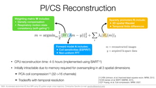 PI/CS Reconstruction
• CPU reconstruction time: 4-5 hours (implemented using BART12)
• Initially intractable due to memory required for oversampling in all 3 spatial dimensions
➡ PCA coil compression13 (32->16 channels)
➡ Tradeoffs with temporal resolution
m = argminm
1
2
kW(Am y)k2
2 +
X
i
i|Ri(m)|1
Forward model A includes:
• Coil sensitivities (ESPIRiT)
• Non-uniform FFT
Weighting matrix W includes:
• Density compensation
• Respiratory motion state
consistency (soft-gating11)
Sparsity promoters Ri include:
• 3D spatial Wavelet
• Temporal ﬁnite differences
m = reconstructed images
y = acquired k-space data
x = spatial domain
c = cardiac phase
r = respiratory phase
t = temporal phase
[11] KM Johnson, et al. Improved least squares recon. MRM, 2012.
[12] M Uecker, et al. BART. ISMRM, 2015.
[13] F Huang, et al. Coil compression. MRM, 2007.
0684. Accelerated abdominal 4D ﬂow MRI using 3D golden-angle cones trajectory. Christopher Sandino (e-mail: sandino@stanford.edu)
 