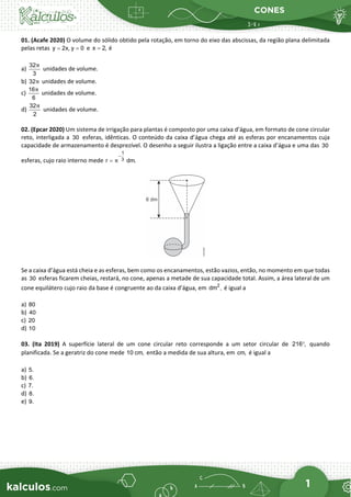 CONES
1
01. (Acafe 2020) O volume do sólido obtido pela rotação, em torno do eixo das abscissas, da região plana delimitada
pelas retas y 2x, y 0
= = e x 2,
= é
a)
32
3
π
unidades de volume.
b) 32π unidades de volume.
c)
16
6
π
unidades de volume.
d)
32
2
π
unidades de volume.
02. (Epcar 2020) Um sistema de irrigação para plantas é composto por uma caixa d’água, em formato de cone circular
reto, interligada a 30 esferas, idênticas. O conteúdo da caixa d’água chega até as esferas por encanamentos cuja
capacidade de armazenamento é desprezível. O desenho a seguir ilustra a ligação entre a caixa d’água e uma das 30
esferas, cujo raio interno mede
1
3
r dm.
π
−
=
Se a caixa d’água está cheia e as esferas, bem como os encanamentos, estão vazios, então, no momento em que todas
as 30 esferas ficarem cheias, restará, no cone, apenas a metade de sua capacidade total. Assim, a área lateral de um
cone equilátero cujo raio da base é congruente ao da caixa d’água, em 2
dm , é igual a
a) 80
b) 40
c) 20
d) 10
03. (Ita 2019) A superfície lateral de um cone circular reto corresponde a um setor circular de 216 ,
° quando
planificada. Se a geratriz do cone mede 10 cm, então a medida de sua altura, em cm, é igual a
a) 5.
b) 6.
c) 7.
d) 8.
e) 9.
 