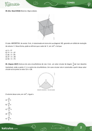 CONES
2
04. (Esc. Naval 2018) Observe a figura abaixo.
O cubo ABCDEFGH, de aresta 3 cm, é rotacionado em torno de sua diagonal AG, gerando um sólido de revolução
de volume V. Dessa forma, pode-se afirmar que o valor de V, em 3
cm , é tal que
a) V 17
<
b) 17 V 27
< <
c) 36 V 55
< <
d) 27 V 36
< <
e) 55 V 74
< <
05. (Espcex 2017) Corta-se de uma circunferência de raio 4 cm, um setor circular de ângulo rad
2
π
(ver desenho
ilustrativo), onde o ponto C é o centro da circunferência. Um cone circular reto é construído a partir desse setor
circular ao se juntar os raios CA e CB.
O volume desse cone, em 3
cm , é igual a
a)
3
3
π
b)
3
5
π
c)
15
3
π
d)
15
5
π
e)
5
5
π
 