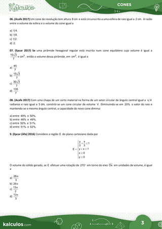 CONES
3
06. (Acafe 2017) Um cone de revolução tem altura 8 cm e está circunscrito a uma esfera de raio igual a 2 cm. A razão
entre o volume da esfera e o volume do cone igual a
a) 1 4.
b) 1 8.
c) 1 2.
d) 2.
07. (Epcar 2017) Se uma pirâmide hexagonal regular está inscrita num cone equilátero cujo volume é igual a
3
10 3
cm ,
7
π então o volume dessa pirâmide, em 3
cm , é igual a
a)
45
7
b)
15 3
7
c)
30 3
7
d)
135
7
08. (Acafe 2017) Com uma chapa de um certo material na forma de um setor circular de ângulo central igual a 4
π
radianos e raio igual a 5 dm, constrói-se um cone circular de volume V. Diminuindo-se em 20% o valor do raio e
mantendo-se o mesmo ângulo central, a capacidade do novo cone diminui
a) entre 49% e 50%.
b) entre 48% e 49%.
c) entre 50% e 51%.
d) entre 51% e 52%.
9. (Epcar (Afa) 2016) Considere a região E do plano cartesiano dada por
y x
1
3 3
y x 1
E
x 0
y 0

+ ≤


 + ≥
= 
 ≥

≥


O volume do sólido gerado, se E efetuar uma rotação de 270° em torno do eixo Ox


em unidades de volume, é igual
a
a)
26
3
π
b) 26π
c)
13
2
π
d)
13
3
π
 