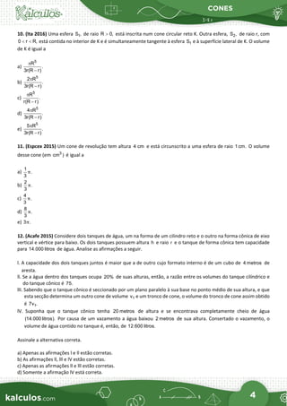 CONES
4
10. (Ita 2016) Uma esfera 1
S , de raio R 0,
> está inscrita num cone circular reto K. Outra esfera, 2
S , de raio r, com
0 r R,
< < está contida no interior de K e é simultaneamente tangente à esfera 1
S e à superfície lateral de K. O volume
de K é igual a
a)
5
R
.
3r(R r)
π
−
b)
5
2 R
.
3r(R r)
π
−
c)
5
R
.
r(R r)
π
−
d)
5
4 R
.
3r(R r)
π
−
e)
5
5 R
.
3r(R r)
π
−
11. (Espcex 2015) Um cone de revolução tem altura 4 cm e está circunscrito a uma esfera de raio 1cm. O volume
desse cone (em 3
cm ) é igual a
a)
1
.
3
π
b)
2
.
3
π
c)
4
.
3
π
d)
8
.
3
π
e) 3 .
π
12. (Acafe 2015) Considere dois tanques de água, um na forma de um cilindro reto e o outro na forma cônica de eixo
vertical e vértice para baixo. Os dois tanques possuem altura h e raio r e o tanque de forma cônica tem capacidade
para 14.000 litros de água. Analise as afirmações a seguir.
l. A capacidade dos dois tanques juntos é maior que a de outro cujo formato interno é de um cubo de 4 metros de
aresta.
ll. Se a água dentro dos tanques ocupa 20% de suas alturas, então, a razão entre os volumes do tanque cilíndrico e
do tanque cônico é 75.
llI. Sabendo que o tanque cônico é seccionado por um plano paralelo à sua base no ponto médio de sua altura, e que
esta secção determina um outro cone de volume 1
v e um tronco de cone, o volume do tronco de cone assim obtido
é 1
7v .
lV. Suponha que o tanque cônico tenha 20 metros de altura e se encontrava completamente cheio de água
(14.000 litros). Por causa de um vazamento a água baixou 2 metros de sua altura. Consertado o vazamento, o
volume de água contido no tanque é, então, de 12.600 litros.
Assinale a alternativa correta.
a) Apenas as afirmações l e ll estão corretas.
b) As afirmações ll, lll e lV estão corretas.
c) Apenas as afirmações ll e lll estão corretas.
d) Somente a afirmação lV está correta.
 