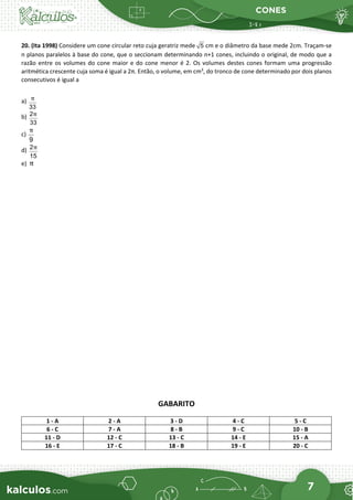 CONES
7
20. (Ita 1998) Considere um cone circular reto cuja geratriz mede 5 cm e o diâmetro da base mede 2cm. Traçam-se
n planos paralelos à base do cone, que o seccionam determinando n+1 cones, incluindo o original, de modo que a
razão entre os volumes do cone maior e do cone menor é 2. Os volumes destes cones formam uma progressão
aritmética crescente cuja soma é igual a 2π. Então, o volume, em cm3
, do tronco de cone determinado por dois planos
consecutivos é igual a
a)
33
π
b) 2
33
π
c)
9
π
d) 2
15
π
e) π
GABARITO
1 - A 2 - A 3 - D 4 - C 5 - C
6 - C 7 - A 8 - B 9 - C 10 - B
11 - D 12 - C 13 - C 14 - E 15 - A
16 - E 17 - C 18 - B 19 - E 20 - C
 