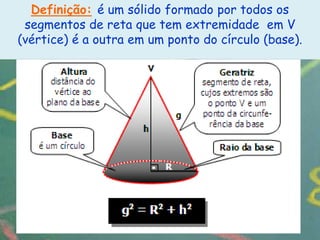 Definição: é um sólido formado por todos os
 segmentos de reta que tem extremidade em V
(vértice) é a outra em um ponto do círculo (base).
 