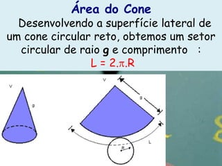 Área do Cone
  Desenvolvendo a superfície lateral de
um cone circular reto, obtemos um setor
  circular de raio g e comprimento :
                L = 2. .R
 