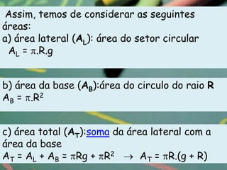 Assim, temos de considerar as seguintes
áreas:
a) área lateral (AL): área do setor circular
 AL = .R.g


b) área da base (AB):área do circulo do raio R
AB = .R2


c) área total (AT):soma da área lateral com a
área da base
AT = AL + AB = Rg + R2        AT = R.(g + R)
 