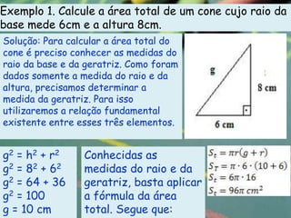 Exemplo 1. Calcule a área total de um cone cujo raio da
base mede 6cm e a altura 8cm.
Solução: Para calcular a área total do
cone é preciso conhecer as medidas do
raio da base e da geratriz. Como foram
dados somente a medida do raio e da
altura, precisamos determinar a
medida da geratriz. Para isso
utilizaremos a relação fundamental
existente entre esses três elementos.


g 2 = h2 + r 2   Conhecidas as
g2 = 82 + 62     medidas do raio e da
g2 = 64 + 36     geratriz, basta aplicar
g2 = 100         a fórmula da área
g = 10 cm        total. Segue que:
 