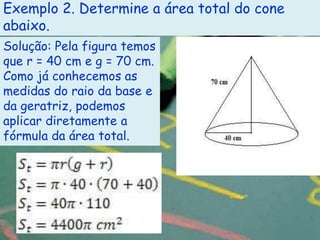 Exemplo 2. Determine a área total do cone
abaixo.
Solução: Pela figura temos
que r = 40 cm e g = 70 cm.
Como já conhecemos as
medidas do raio da base e
da geratriz, podemos
aplicar diretamente a
fórmula da área total.
 
