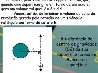 Sabemos, pelo Teorema de Pappus - Guldin, que,
quando uma superfície gira em torno de um eixo e,
gera um volume tal que: V = 2. .d.S
       Vamos, então, determinar o volume do cone de
revolução gerado pela rotação de um triângulo
retângulo em torno do cateto h:



                               d = distância do
                             centro de gravidade
                                 (CG) da sua
                             superfície ao eixo e
                                  S=área da
                                  superfície
 