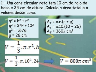 1 – Um cone circular reto tem 10 cm de raio da
base e 24 cm de altura. Calcule a área total e o
volume desse cone.

    g2 = h2 + r2         AT = .r.(r + g)
    g2 = 242 + 102       AT = .10.(10 + 26)
    g2 = 676             AT = 360 cm2
    g = 26 cm
 