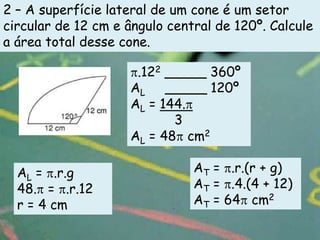 2 – A superfície lateral de um cone é um setor
circular de 12 cm e ângulo central de 120º. Calcule
a área total desse cone.

                     .122 _____ 360º
                    AL _____ 120º
                    AL = 144.
                           3
                    AL = 48 cm2

  AL = .r.g                    AT = .r.(r + g)
  48. = .r.12                  AT = .4.(4 + 12)
  r = 4 cm                     AT = 64 cm2
 