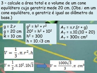 3 – calcule a área total e o volume de um cone
equilátero cuja geratriz mede 20 cm. (Obs.: em um
cone equilátero, a geratriz é igual ao diâmetro da
base.)

 g = 2.r     g2 = h2 + r2      AT = .r.(r + g)
 g = 20 cm   202 = h2 + 102    AT = .10.(10 + 20)
 R = 10 cm   h2 = 300          AT = 300 cm2
             h = 10. 3 cm
 