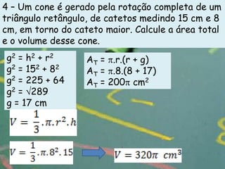 4 – Um cone é gerado pela rotação completa de um
triângulo retângulo, de catetos medindo 15 cm e 8
cm, em torno do cateto maior. Calcule a área total
e o volume desse cone.
 g2 = h2 + r2      AT = .r.(r + g)
 g2 = 152 + 82     AT = .8.(8 + 17)
 g2 = 225 + 64     AT = 200 cm2
 g2 = 289
 g = 17 cm
 