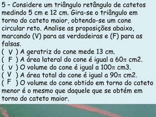 5 – Considere um triângulo retângulo de catetos
medindo 5 cm e 12 cm. Gira-se o triângulo em
torno do cateto maior, obtendo-se um cone
circular reto. Analise as proposições abaixo,
marcando (V) para as verdadeiras e (F) para as
falsas.
( V ) A geratriz do cone mede 13 cm.
( F ) A área lateral do cone é igual a 60 cm2.
( V ) O volume do cone é igual a 100 cm3.
( V ) A área total do cone é igual a 90 cm2.
( F ) O volume do cone obtido em torno do cateto
menor é o mesmo que daquele que se obtém em
torno do cateto maior.g
 