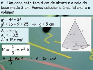 6 – Um cone reto tem 4 cm de altura e o raio da
base mede 3 cm. Vamos calcular a área lateral e o
volume:
g2 = 42 + 32
g2 = 16 + 9 = 25     g = 5 cm
AL = .r.g
AL = .3.5
AL = 15 cm2



 V=1.9 .4          V = 12 cm3
   3
 