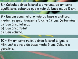 8 – Calcule a área lateral e o volume de um cone
equilátero, sabendo que o raio da base mede 5 cm.

9 – Em um cone reto, o raio da base e a altura
medem respectivamente 5 cm e 12 cm. Determine:
a) Sua área lateral;
b) Sua área total;
c) Seu volume.

10 – Em um cone reto, a área lateral é igual a
48 cm2 e o raio da base mede 6 cm. Calcule a
geratriz.
 