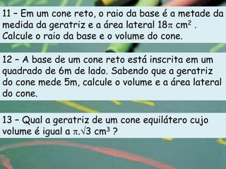 11 – Em um cone reto, o raio da base é a metade da
medida da geratriz e a área lateral 18 cm2 .
Calcule o raio da base e o volume do cone.

12 – A base de um cone reto está inscrita em um
quadrado de 6m de lado. Sabendo que a geratriz
do cone mede 5m, calcule o volume e a área lateral
do cone.

13 – Qual a geratriz de um cone equilátero cujo
volume é igual a . 3 cm3 ?
 