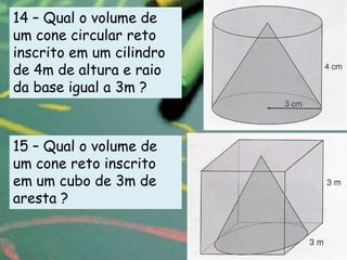 14 – Qual o volume de
um cone circular reto
inscrito em um cilindro
de 4m de altura e raio
da base igual a 3m ?



15 – Qual o volume de
um cone reto inscrito
em um cubo de 3m de
aresta ?
 