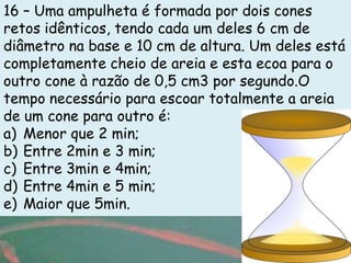 16 – Uma ampulheta é formada por dois cones
retos idênticos, tendo cada um deles 6 cm de
diâmetro na base e 10 cm de altura. Um deles está
completamente cheio de areia e esta ecoa para o
outro cone à razão de 0,5 cm3 por segundo.O
tempo necessário para escoar totalmente a areia
de um cone para outro é:
a) Menor que 2 min;
b) Entre 2min e 3 min;
c) Entre 3min e 4min;
d) Entre 4min e 5 min;
e) Maior que 5min.
 