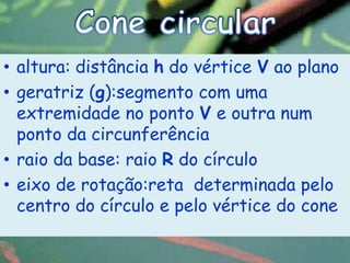 • altura: distância h do vértice V ao plano
• geratriz (g):segmento com uma
  extremidade no ponto V e outra num
  ponto da circunferência
• raio da base: raio R do círculo
• eixo de rotação:reta determinada pelo
  centro do círculo e pelo vértice do cone
 