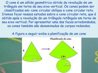 O cone é um sólido geométrico obtido da revolução de um
 triângulo em torno de seu eixo vertical. Os cones podem ser
 classificados em: cone circular oblíquo e cone circular reto.
Iremos focar nossos estudos sobre o cone circular reto, que é
obtido após a revolução de um triângulo retângulo em torno de
seu eixo vertical. Por apresentar uma das faces arredondadas,
    os cones também são denominados de corpos redondos.

      A figura a seguir exibe a planificação de um cone
 