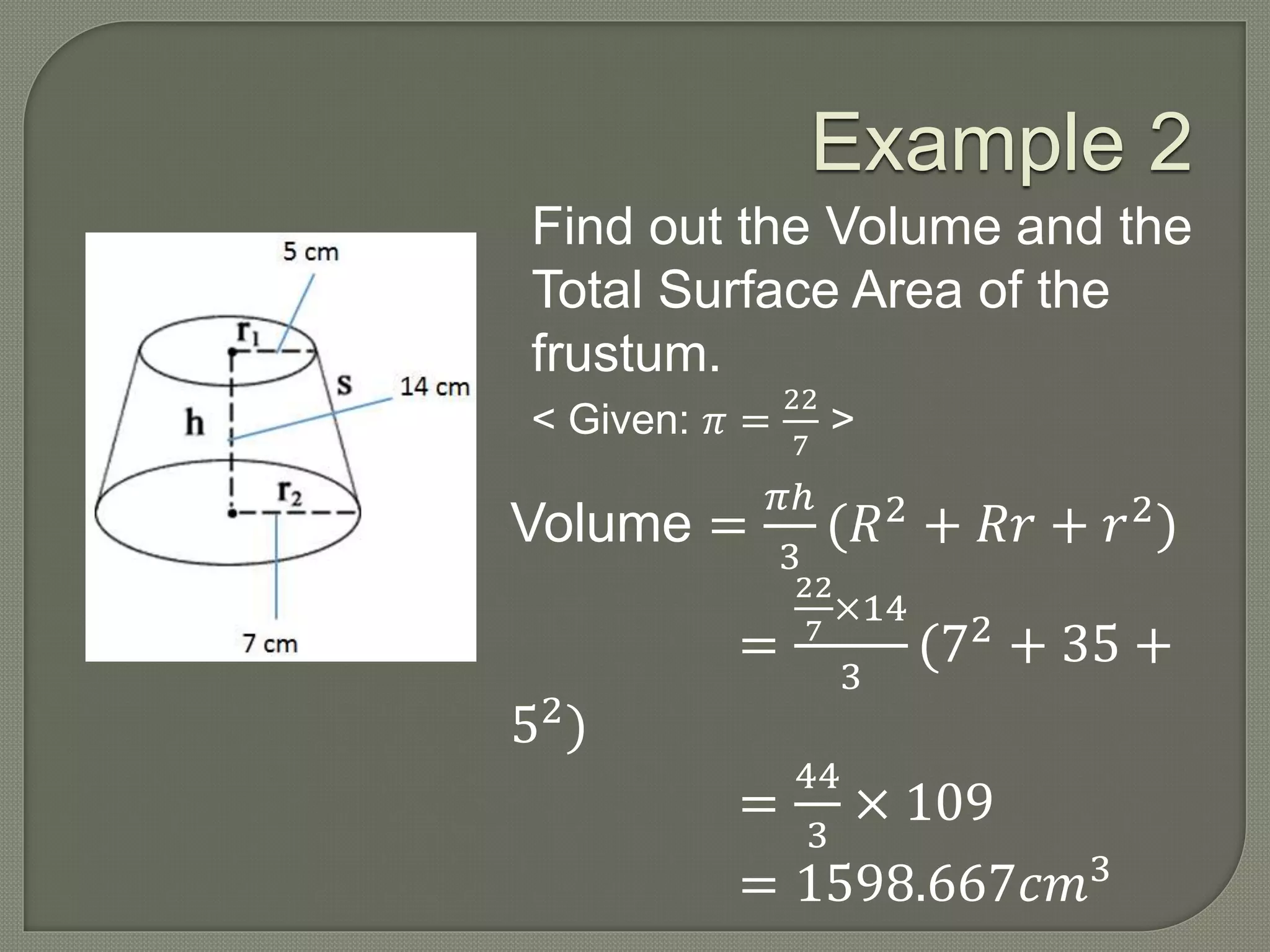 Example 2
Find out the Volume and the
Total Surface Area of the
frustum.
< Given: 𝜋 =
22
7
>
Volume =
𝜋ℎ
3
(𝑅2 + 𝑅𝑟 + 𝑟2)
=
22
7
×14
3
(72
+ 35 +
52)
=
44
3
× 109
= 1598.667𝑐𝑚3
 