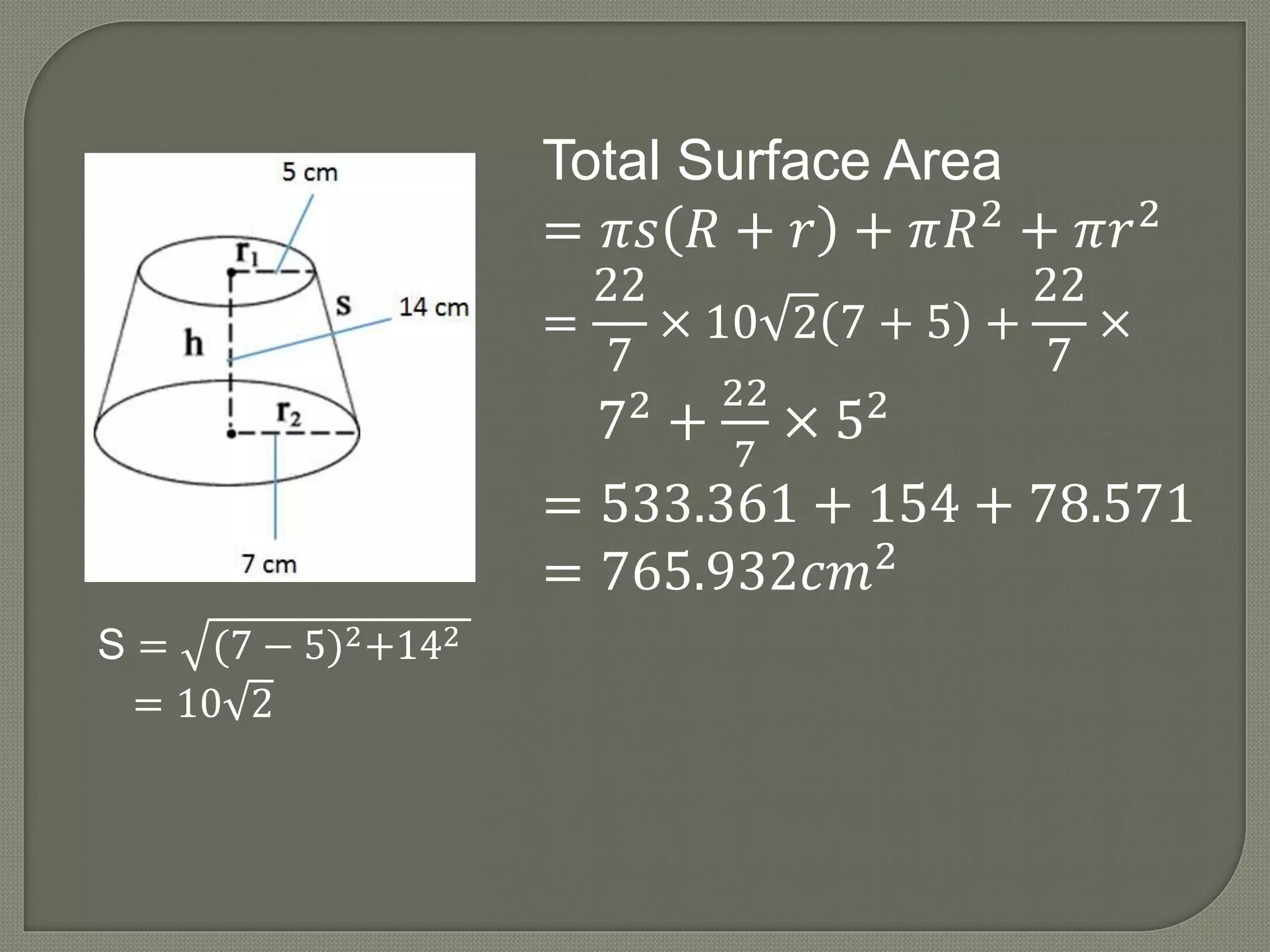 S = (7 − 5)2+142
= 10 2
Total Surface Area
= 𝜋𝑠 𝑅 + 𝑟 + 𝜋𝑅2
+ 𝜋𝑟2
=
22
7
× 10 2 7 + 5 +
22
7
×
72
+
22
7
× 52
= 533.361 + 154 + 78.571
= 765.932𝑐𝑚2
 