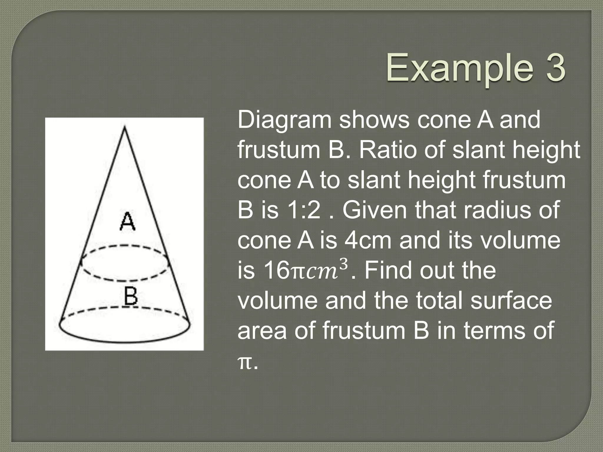 Example 3
Diagram shows cone A and
frustum B. Ratio of slant height
cone A to slant height frustum
B is 1:2 . Given that radius of
cone A is 4cm and its volume
is 16π𝑐𝑚3
. Find out the
volume and the total surface
area of frustum B in terms of
π.
 