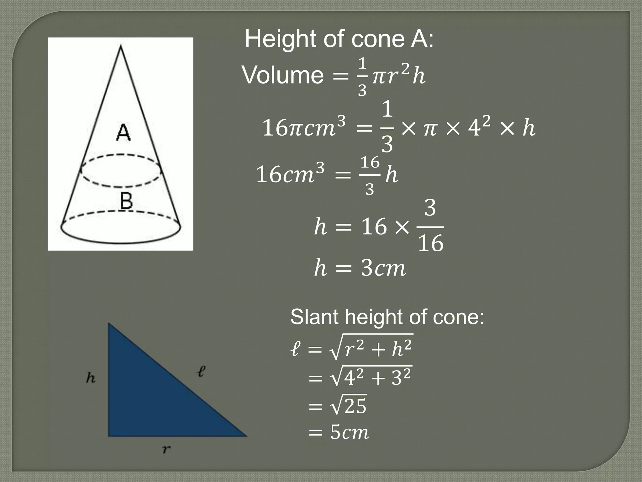 Height of cone A:
Volume =
1
3
𝜋𝑟2ℎ
16𝜋𝑐𝑚3 =
1
3
× 𝜋 × 42 × ℎ
16𝑐𝑚3 =
16
3
ℎ
ℎ = 16 ×
3
16
ℎ = 3𝑐𝑚
Slant height of cone:
ℓ = 𝑟2 + ℎ2
= 42 + 32
= 25
= 5𝑐𝑚
 