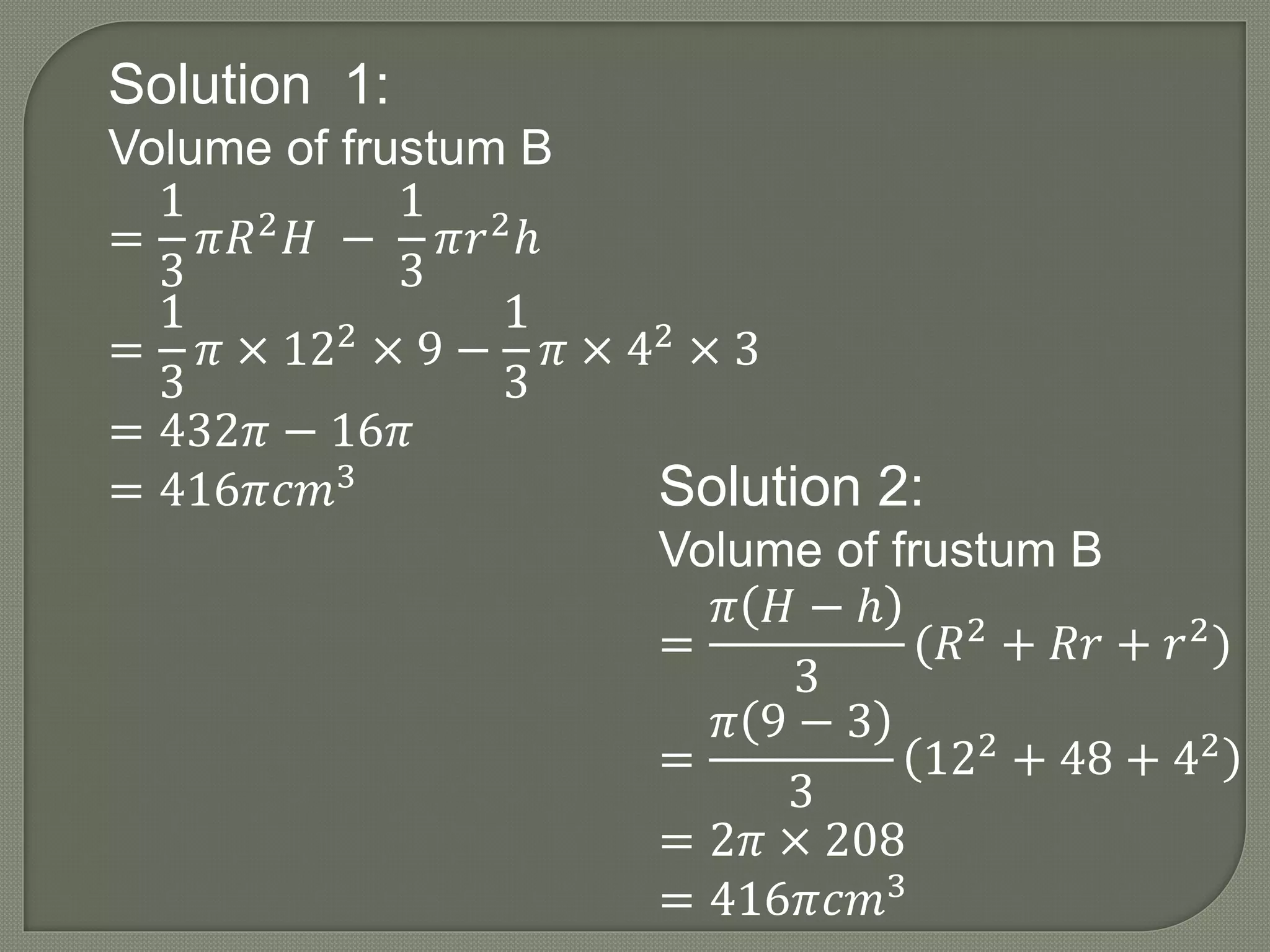 Solution 1:
Volume of frustum B
=
1
3
𝜋𝑅2 𝐻 −
1
3
𝜋𝑟2ℎ
=
1
3
𝜋 × 122 × 9 −
1
3
𝜋 × 42 × 3
= 432𝜋 − 16𝜋
= 416𝜋𝑐𝑚3 Solution 2:
Volume of frustum B
=
𝜋 𝐻 − ℎ
3
(𝑅2
+ 𝑅𝑟 + 𝑟2
)
=
𝜋 9 − 3
3
122 + 48 + 42
= 2𝜋 × 208
= 416𝜋𝑐𝑚3
 