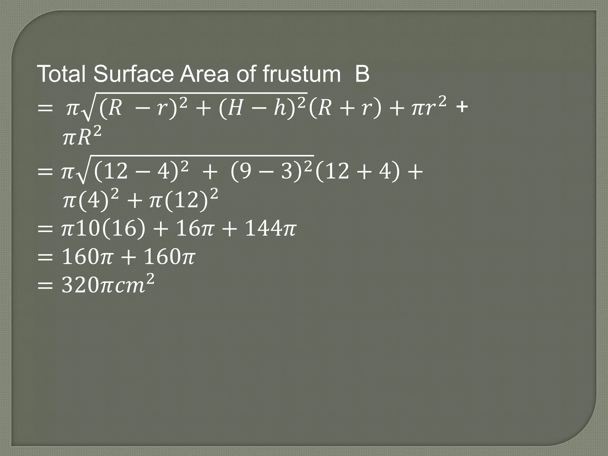 Total Surface Area of frustum B
= 𝜋 (𝑅 − 𝑟)2 + (𝐻 − ℎ)2 𝑅 + 𝑟 + 𝜋𝑟2 +
𝜋𝑅2
= 𝜋 12 − 4 2 + 9 − 3 2 12 + 4 +
𝜋(4)2 + 𝜋(12)2
= 𝜋10 16 + 16𝜋 + 144𝜋
= 160𝜋 + 160𝜋
= 320𝜋𝑐𝑚2
 