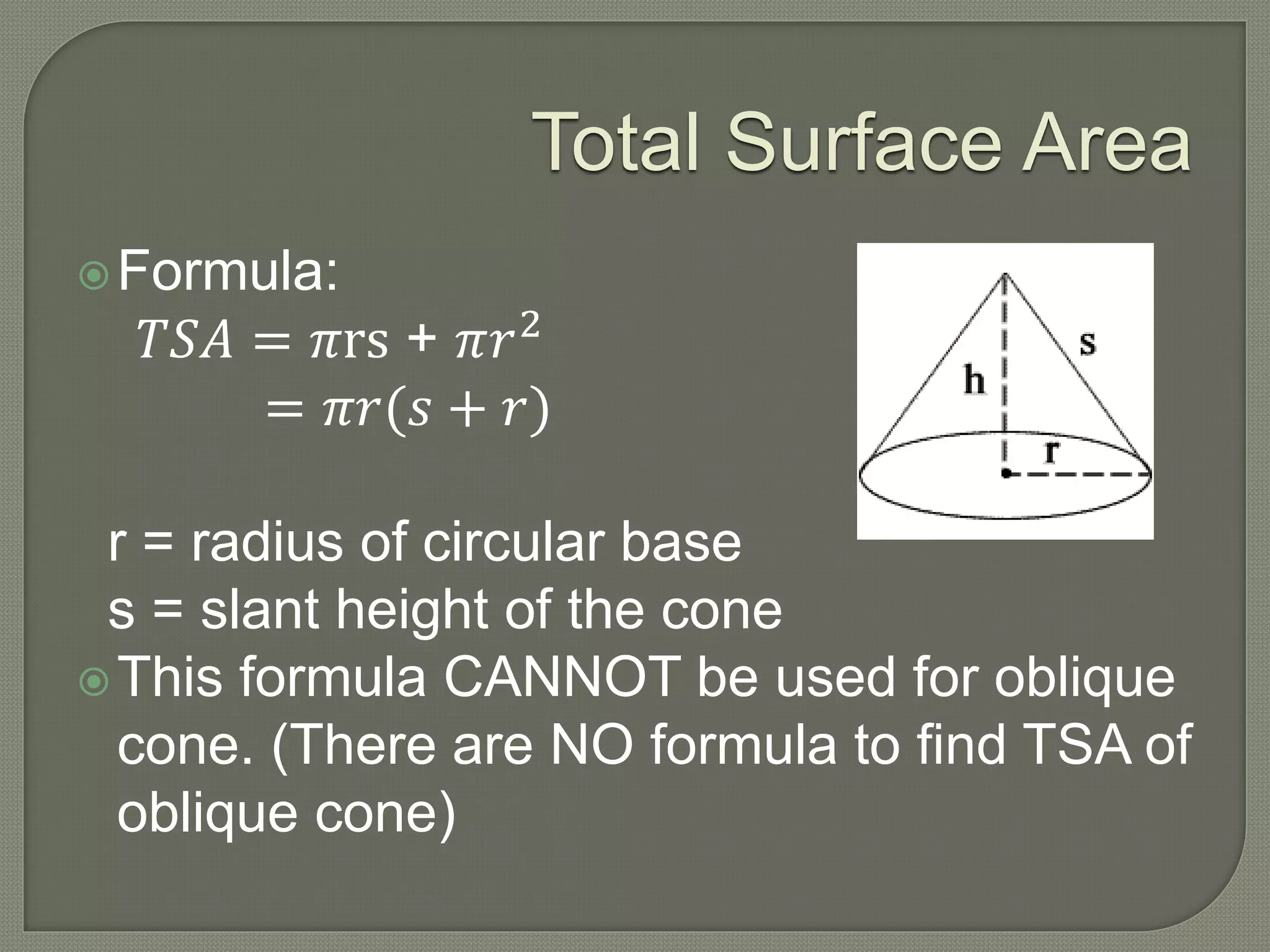 Total Surface Area
Formula:
𝑇𝑆𝐴 = 𝜋rs + 𝜋𝑟2
= 𝜋𝑟(𝑠 + 𝑟)
r = radius of circular base
s = slant height of the cone
This formula CANNOT be used for oblique
cone. (There are NO formula to find TSA of
oblique cone)
 