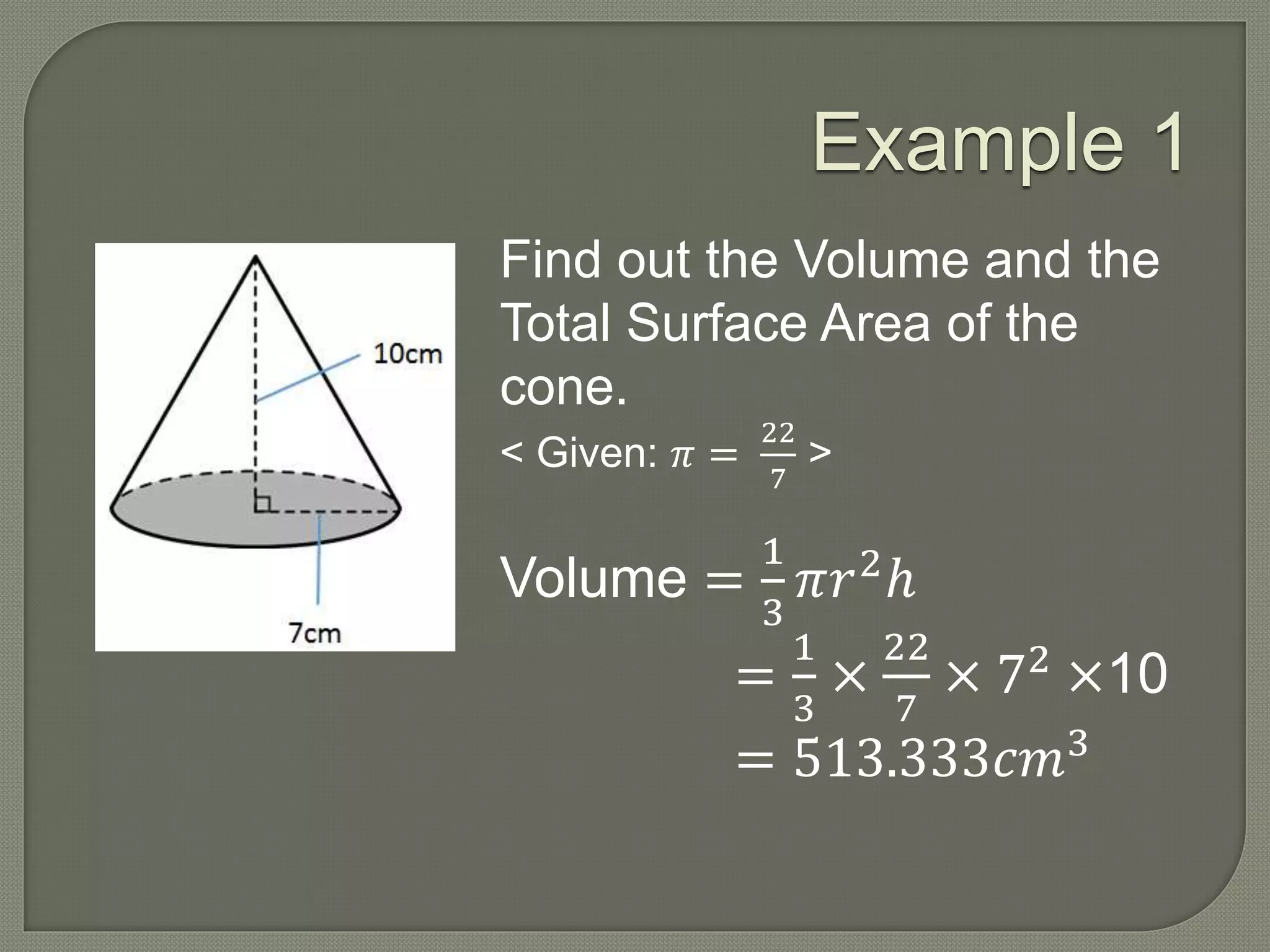 Example 1
Find out the Volume and the
Total Surface Area of the
cone.
< Given: 𝜋 =
22
7
>
Volume =
1
3
𝜋𝑟2
ℎ
=
1
3
×
22
7
× 72
×10
= 513.333𝑐𝑚3
 