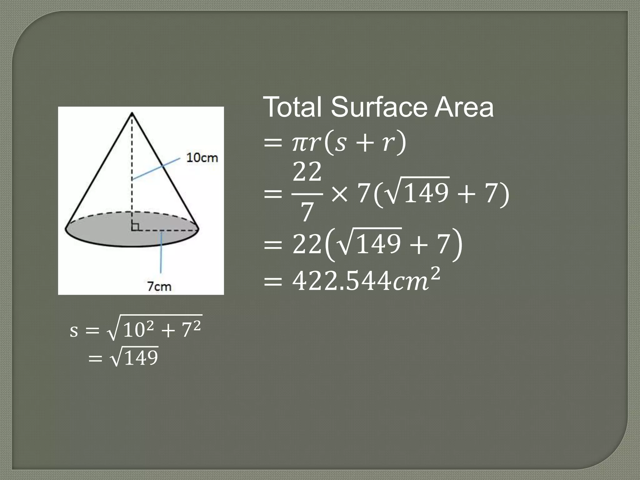 s = 102 + 72
= 149
Total Surface Area
= 𝜋𝑟 𝑠 + 𝑟
=
22
7
× 7( 149 + 7)
= 22 149 + 7
= 422.544𝑐𝑚2
 