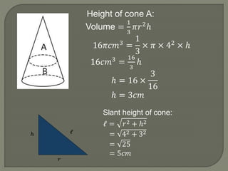 Height of cone A:
Volume =
1
3
𝜋𝑟2ℎ
16𝜋𝑐𝑚3 =
1
3
× 𝜋 × 42 × ℎ
16𝑐𝑚3 =
16
3
ℎ
ℎ = 16 ×
3
16
ℎ = 3𝑐𝑚
Slant height of cone:
ℓ = 𝑟2 + ℎ2
= 42 + 32
= 25
= 5𝑐𝑚
 