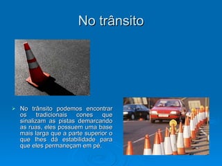 No trânsito No trânsito podemos encontrar os tradicionais cones que sinalizam as pistas demarcando as ruas, eles possuem uma base mais larga que a parte superior o que lhes dá estabilidade para que eles permaneçam em pé. 