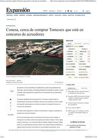 MERCADOS AHORRO EMPRESAS ECONOMÍA EMPRENDEDORES&EMPLEO JURÍDICO TECNOLOGÍA OPINIÓN DIRECTIVOS ECONOMÍA DIGITAL
Extremadura
El próximo 4 de noviembre se celebrará la junta de acreedores de
Tomcoex, para Conesa, principal productor de tomate en polvo a nivel
mundial, esta adquisición supondría un incremento de su presencia
en el sector.
Conservas Vegetales de Extremadura S.A. (Conesa), empresa líder en
transformados de tomate en España y entre las ocho primeras a nivel mundial,
ha mostrado recientemente su interés por adquirir la empresa Tomcoex, en
concurso de acreedores.
Con esta nueva adquisición, Conesa incrementaría su negocio y ampliaría su
presencia en el sector tomatero.
Así, En los tres últimos años el crecimiento de Conesa ha sido notable, al
incorporar en sus filas a otras tres empresas del sector tomatero: Tomix, Agraz
y Agro Conserveros. Los hermanos Manuel, Rafael y Rogelio Vázquez Calleja,
junto con su padre Manuel Vázquez Gimón, han valorado seguir ampliando su
negocio dentro del sector del tomate con otra posible incorporación, la de
Tomcoex, ubicada en Miajadas.
Conservas Vegetales de Extremadura S.A. (Conesa).
EXTREMADURA
Conesa, cerca de comprar Tomcoex que está en
concurso de acreedores
POR EXPANSIÓN MÉRIDA
Actualizado: 25/10/201619:54 horas 0 comentarios
Twitter
Suscríbete
Ibex 35
MERCADOS
IBEX35 +0,32% 9.360,6
MEJORES %
1. ACERINOX +4,06
2. ARCELOR +3,50
3. CAIXABANK +1,88
4. REPSOL +1,39
5. G.NATURA +1,28
PEORES %
1. MERLIN PRO -1,50
2. BBVA -1,29
3. IAG -0,66
4. ACS -0,52
5. GRIFOLS -0,50
BOLSA MADRID
+0,25% 946,4
DOW JONES
+0,14% 19.890,9
EURO/DÓLAR
1,08 (0,41%)
EURO/LIBRA
0,86 (0,51%)
BONO 10 AÑOS
1,68% 0,45%
PRIMA RIESGO
122,9 (1,24%)
▲
▲ ▲
▲ ▲
▲
Expansion.com
LO MÁS LEÍDO
Mercadona da otra vuelta de tuerca a
su modelo de venta de carne
González: BBVA devolverá de forma
"exprés" la cláusula suelo a quienes
"tengan derecho a ello"
Amazon lanza la cesta de la compra
por suscripción
Cal y arena en BBVA
BBVA gana 3.475 millones en 2016
y recupera el dividendo íntegro en
efectivo
1
2
3
4
5
La Bolsa al minuto
Los futuros de Wall Street
apuntan a la baja
12:08
Uso de Cookies: Utilizamos "cookies" propias y de terceros para elaborar información estadística y mostrarle publicidad personalizada a través del análisis de su navegación. Si continúa navegando acepta su uso. Más
información y cambio de configuración
LoginEdiciones Versión
Conesa, cerca de comprar Tomcoex que está en concurso de acreedores http://www.expansion.com/extremadura/2016/10/25/580f9c5b268e3e...
1 de 3 02/02/2017 12:12
 
