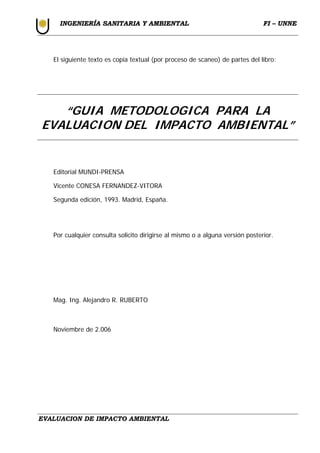 I
IN
NG
GE
EN
NI
IE
ER
RÍ
ÍA
A S
SA
AN
NI
IT
TA
AR
RI
IA
A Y
Y A
AM
MB
BI
IE
EN
NT
TA
AL
L F
FI
I –
– U
UN
NN
NE
E
EVALUACION DE IMPACTO AMBIENTAL
El siguiente texto es copia textual (por proceso de scaneo) de partes del libro:
“GUIA METODOLOGICA PARA LA
EVALUACION DEL IMPACTO AMBIENTAL”
Editorial MUNDI-PRENSA
Vicente CONESA FERNANDEZ-VITORA
Segunda edición, 1993. Madrid, España.
Por cualquier consulta solicito dirigirse al mismo o a alguna versión posterior.
Mag. Ing. Alejandro R. RUBERTO
Noviembre de 2.006
 