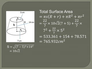 S = (7 − 5)2+142
= 10 2
Total Surface Area
= 𝜋𝑠 𝑅 + 𝑟 + 𝜋𝑅2
+ 𝜋𝑟2
=
22
7
× 10 2 7 + 5 +
22
7
×
72
+
22
7
× 52
= 533.361 + 154 + 78.571
= 765.932𝑐𝑚2
 