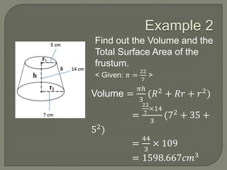 Example 2
Find out the Volume and the
Total Surface Area of the
frustum.
< Given: 𝜋 =
22
7
>
Volume =
𝜋ℎ
3
(𝑅2 + 𝑅𝑟 + 𝑟2)
=
22
7
×14
3
(72
+ 35 +
52)
=
44
3
× 109
= 1598.667𝑐𝑚3
 