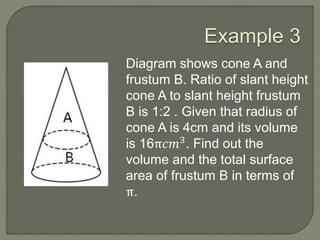 Example 3
Diagram shows cone A and
frustum B. Ratio of slant height
cone A to slant height frustum
B is 1:2 . Given that radius of
cone A is 4cm and its volume
is 16π𝑐𝑚3
. Find out the
volume and the total surface
area of frustum B in terms of
π.
 