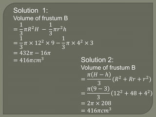 Solution 1:
Volume of frustum B
=
1
3
𝜋𝑅2 𝐻 −
1
3
𝜋𝑟2ℎ
=
1
3
𝜋 × 122 × 9 −
1
3
𝜋 × 42 × 3
= 432𝜋 − 16𝜋
= 416𝜋𝑐𝑚3 Solution 2:
Volume of frustum B
=
𝜋 𝐻 − ℎ
3
(𝑅2
+ 𝑅𝑟 + 𝑟2
)
=
𝜋 9 − 3
3
122 + 48 + 42
= 2𝜋 × 208
= 416𝜋𝑐𝑚3
 