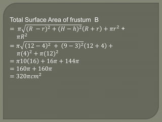 Total Surface Area of frustum B
= 𝜋 (𝑅 − 𝑟)2 + (𝐻 − ℎ)2 𝑅 + 𝑟 + 𝜋𝑟2 +
𝜋𝑅2
= 𝜋 12 − 4 2 + 9 − 3 2 12 + 4 +
𝜋(4)2 + 𝜋(12)2
= 𝜋10 16 + 16𝜋 + 144𝜋
= 160𝜋 + 160𝜋
= 320𝜋𝑐𝑚2
 