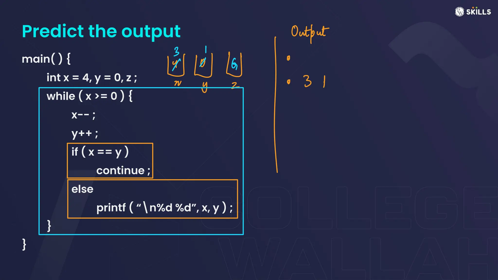 Predict the output
main( ) {
int x = 4, y = 0, z ;
while ( x >= 0 ) {
x-- ;
y++ ;
if ( x == y )
continue ;
else
printf ( “n%d %d”, x, y ) ;
}
}
&Ng Outtais
I
 