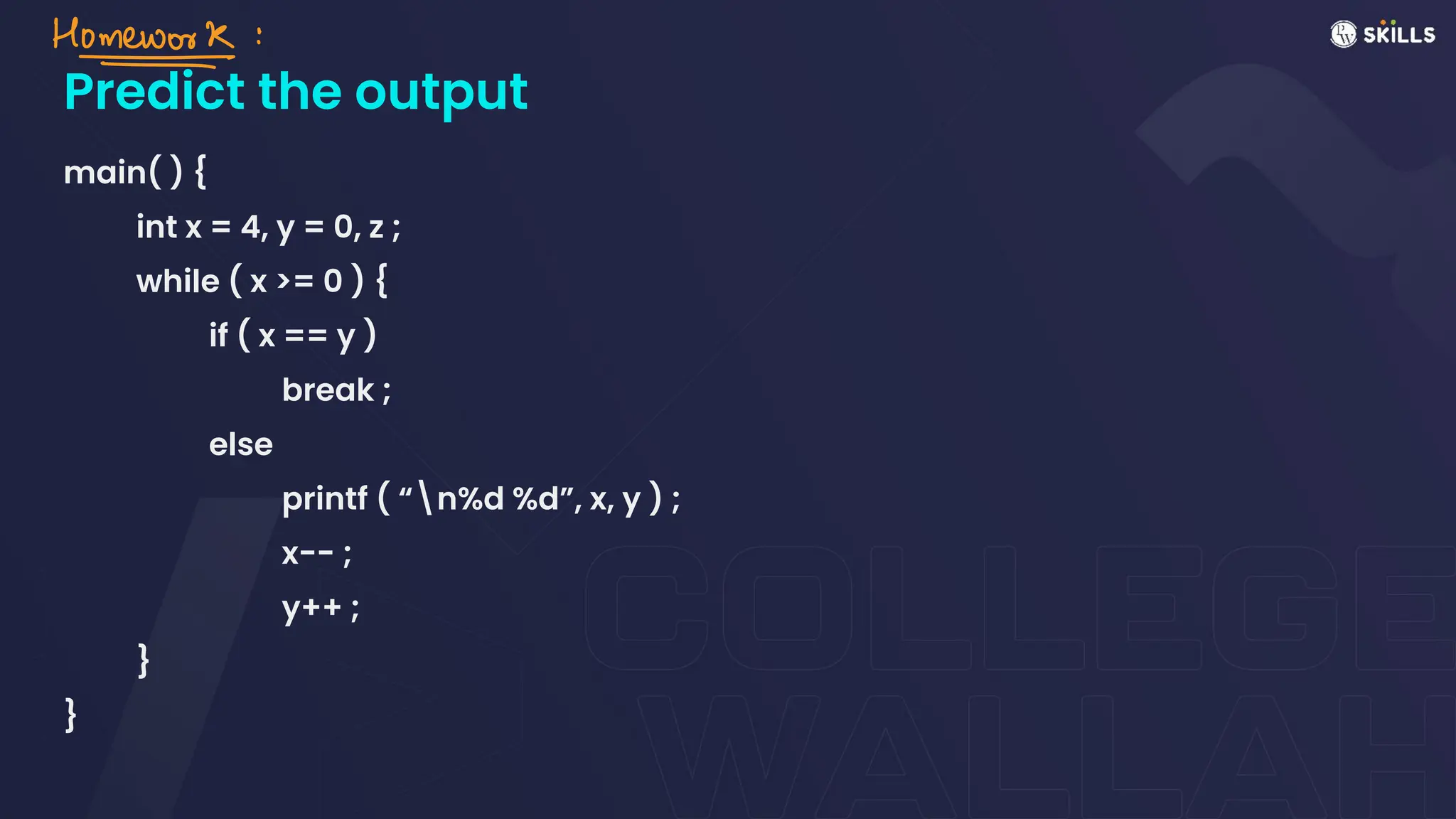 Predict the output
main( ) {
int x = 4, y = 0, z ;
while ( x >= 0 ) {
if ( x == y )
break ;
else
printf ( “n%d %d”, x, y ) ;
x-- ;
y++ ;
}
}
Homework ↓
*
 