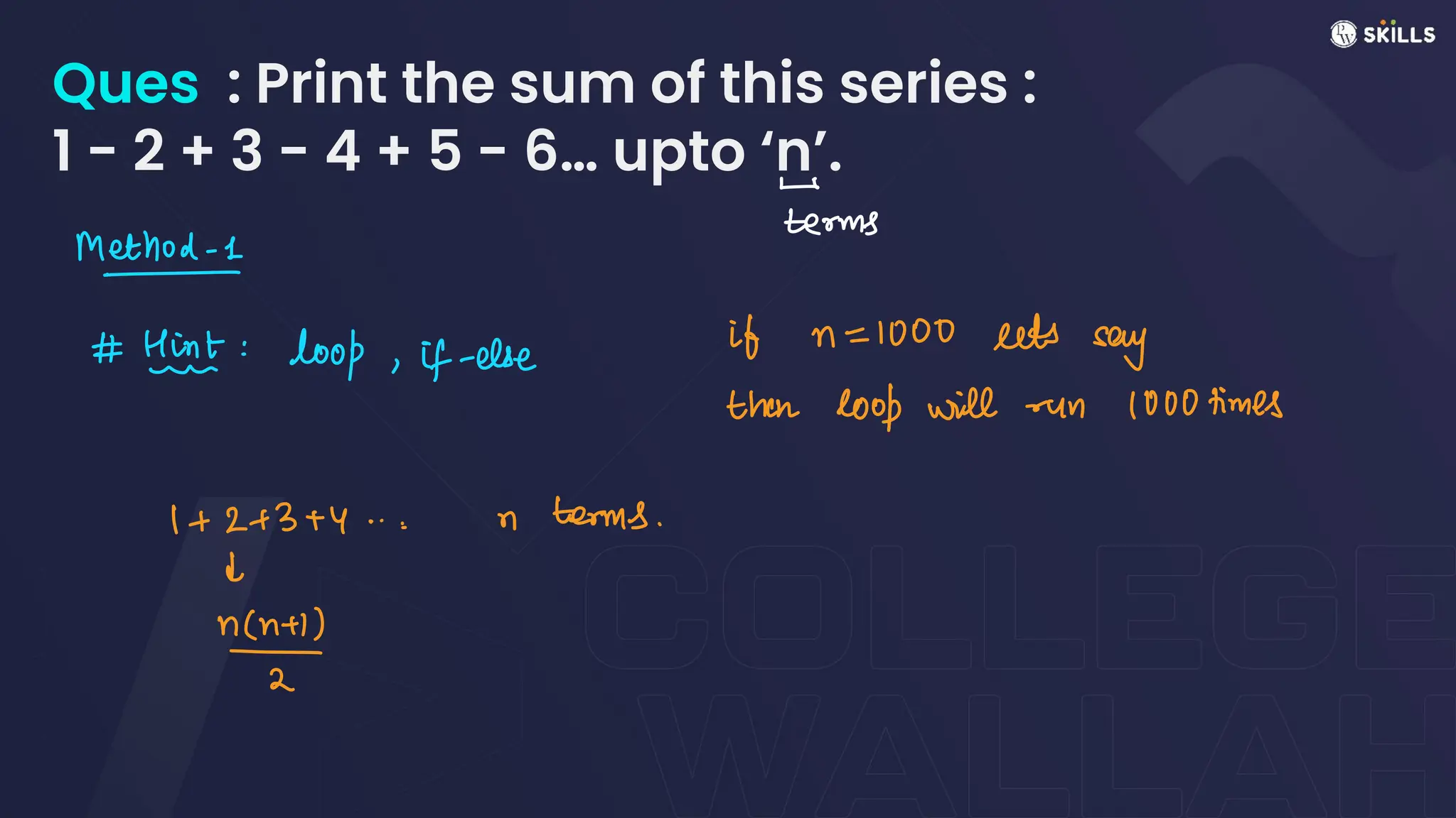 Ques : Print the sum of this series :
1 - 2 + 3 - 4 + 5 - 6… upto ‘n’.
-
terms
Method-1
- .
#Hint: loop, if-else
if n = 1000 sets
say
then loop will run 1000 times
1 + 2+ 3 +y
...n terms.
d
n
 