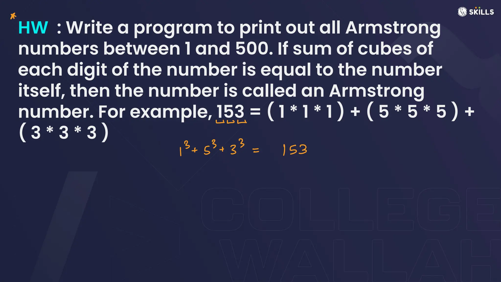HW : Write a program to print out all Armstrong
numbers between 1 and 500. If sum of cubes of
each digit of the number is equal to the number
itself, then the number is called an Armstrong
number. For example, 153 = ( 1 * 1 * 1 ) + ( 5 * 5 * 5 ) +
( 3 * 3 * 3 )
A
wvΔ
13+ 53 + 33 =
153
 