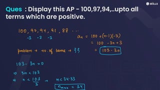 Ques : Display this AP - 100,97,94,..upto all
terms which are positive.
100,97,94,91, 88...
-
3 -
3 -
3 an = 100 +
(n-
1)(-
3)
=
100 -
3n + 3
problem - no
of terms-?? :53n
103-3n -0
=>
3n <103
=> n -
10e xc34.33
*
ax = 34
 