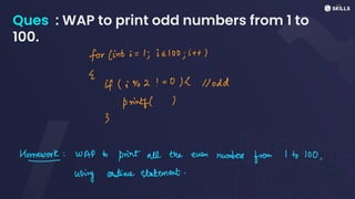Ques : WAP to print odd numbers from 1 to
100.
for (int i =
1, i =100; it+
E
if (i%2! =0/2 ll odd
printf((
3
How
work: WAP to
print all the even numbers
from 1 to 100,
using continue statement.
 