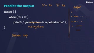Predict the output
main( ) {
while ( 'a' < 'b' )
printf ( "nmalyalam is a palindrome" ) ;
}
a-> 97b98
Output
o ma.. ↑
o m - -
*
Infinite loop
magalam
I·
 